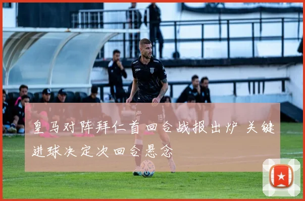 皇马对阵拜仁首回合战报出炉 关键进球决定次回合悬念