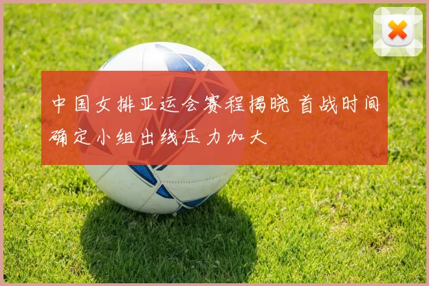 中国女排亚运会赛程揭晓 首战时间确定小组出线压力加大