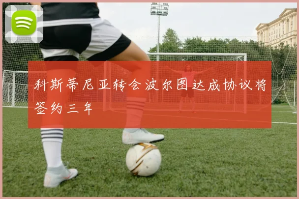 科斯蒂尼亚转会波尔图达成协议将签约三年