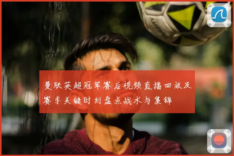 曼联英超冠军赛后视频直播回放及赛季关键时刻盘点战术与集锦