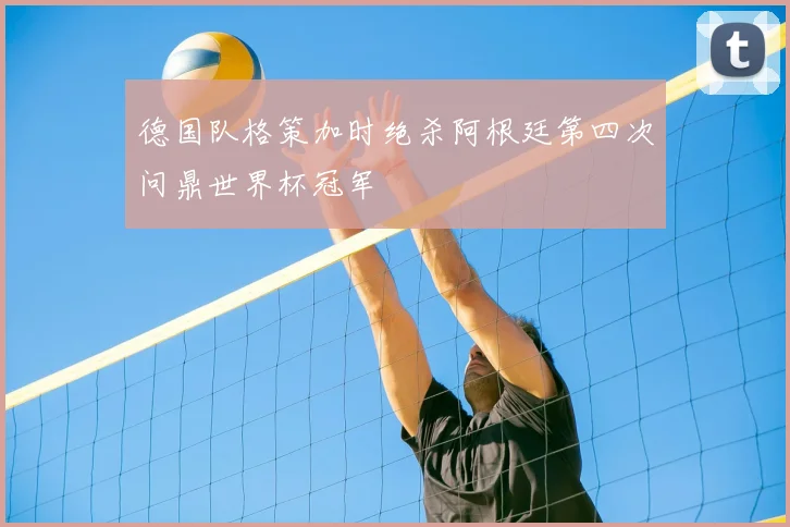 德国队格策加时绝杀阿根廷第四次问鼎世界杯冠军