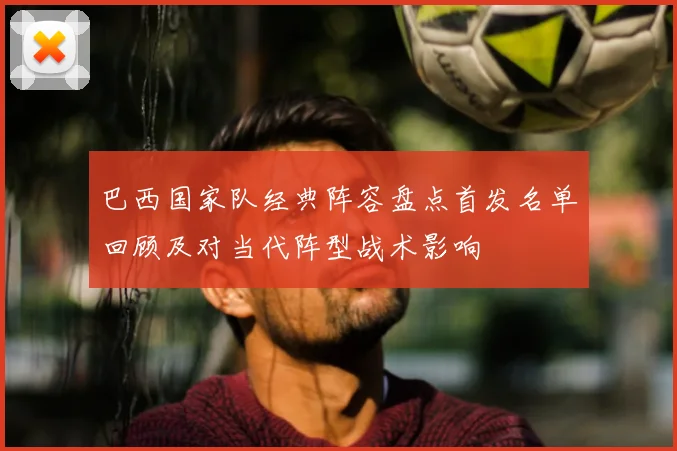 巴西国家队经典阵容盘点首发名单回顾及对当代阵型战术影响