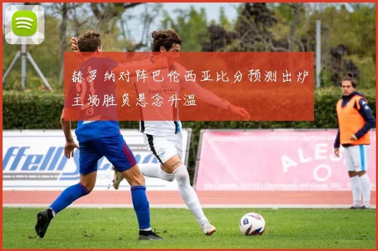 赫罗纳对阵巴伦西亚比分预测出炉主场胜负悬念升温