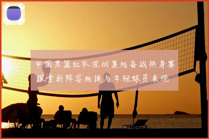 中国男篮红队深圳集结备战热身赛 探索新阵容轮换与年轻球员表现