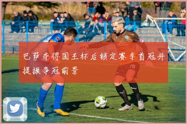 巴萨夺得国王杯后锁定赛季首冠并提振争冠前景