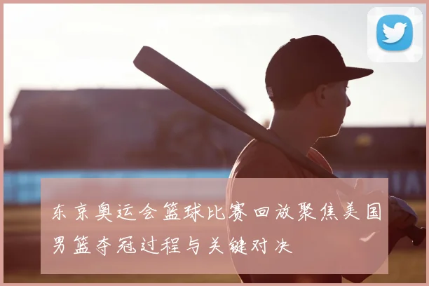 东京奥运会篮球比赛回放聚焦美国男篮夺冠过程与关键对决