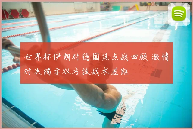 世界杯伊朗对德国焦点战回顾 激情对决揭示双方技战术差距