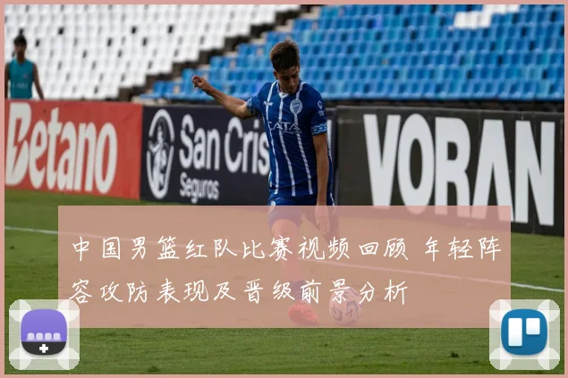 中国男篮红队比赛视频回顾 年轻阵容攻防表现及晋级前景分析