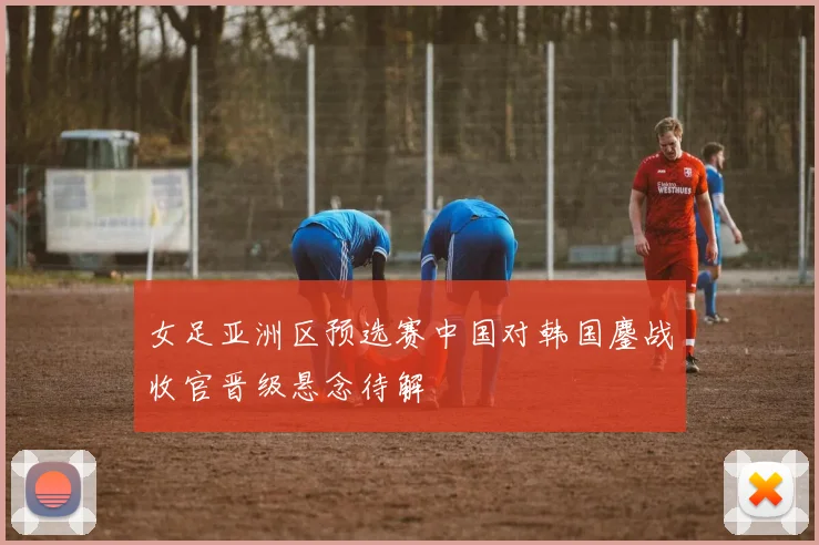 女足亚洲区预选赛中国对韩国鏖战收官晋级悬念待解