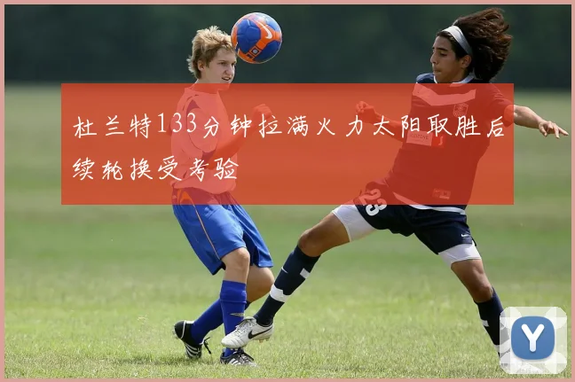 杜兰特133分钟拉满火力太阳取胜后续轮换受考验