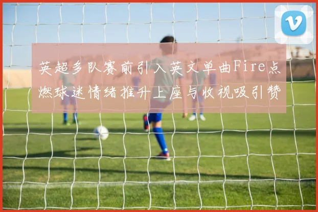 英超多队赛前引入英文单曲Fire点燃球迷情绪推升上座与收视吸引赞助关注