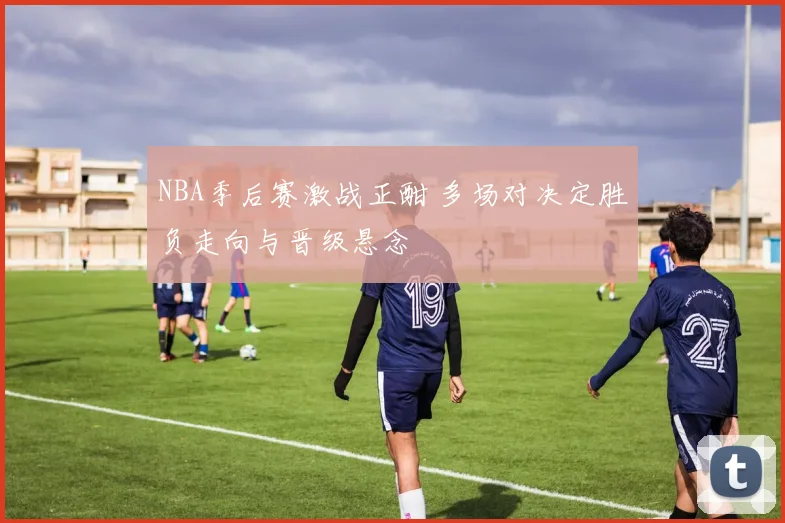 NBA季后赛激战正酣 多场对决定胜负走向与晋级悬念