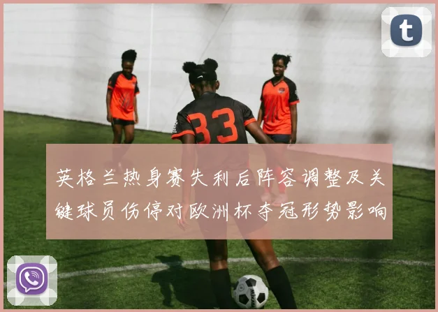 英格兰热身赛失利后阵容调整及关键球员伤停对欧洲杯夺冠形势影响