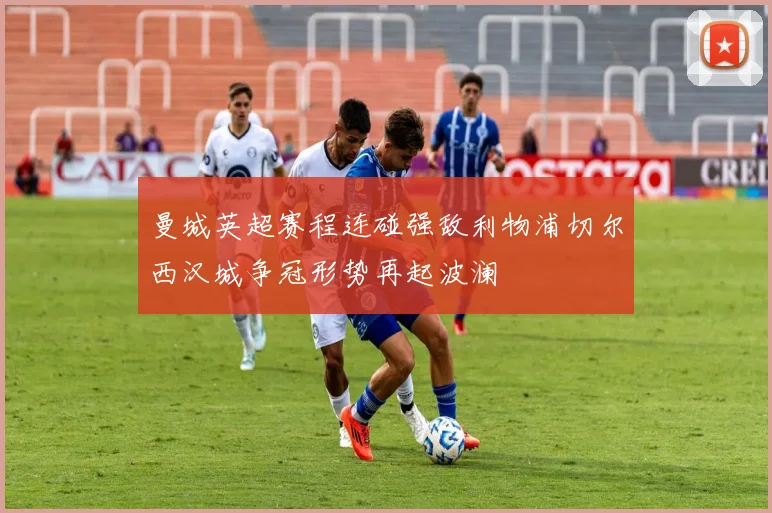 曼城英超赛程连碰强敌利物浦切尔西汉城争冠形势再起波澜