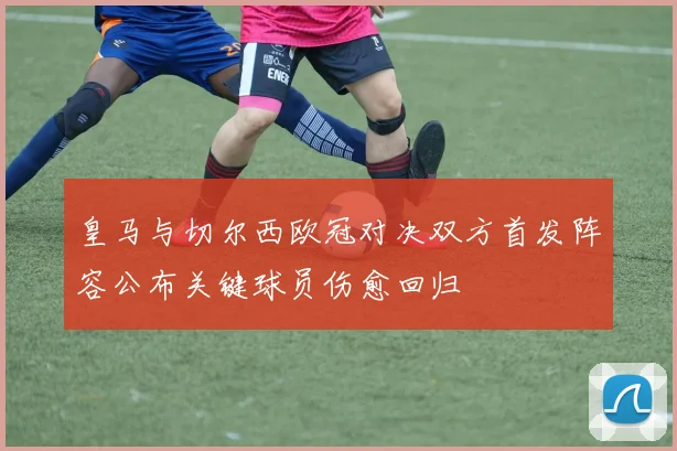 皇马与切尔西欧冠对决双方首发阵容公布关键球员伤愈回归