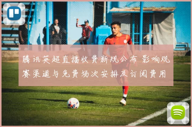 腾讯英超直播收费新规公布 影响观赛渠道与免费场次安排及订阅费用