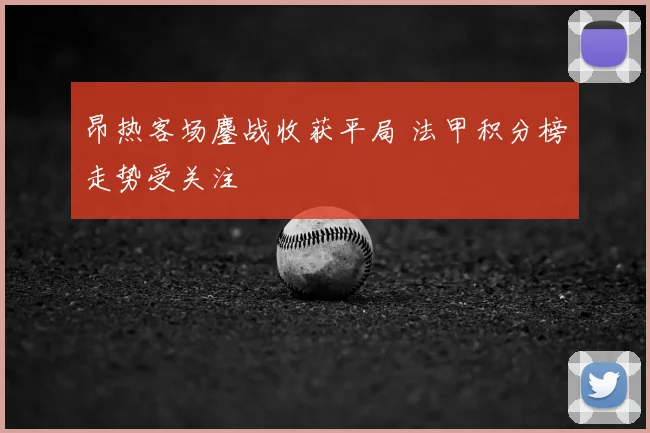 昂热客场鏖战收获平局 法甲积分榜走势受关注