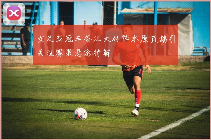 女足亚冠车谷江大对阵水原直播引关注赛果悬念待解