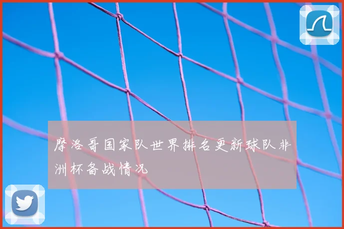 摩洛哥国家队世界排名更新球队非洲杯备战情况