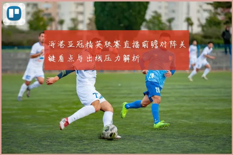 海港亚冠精英联赛直播前瞻对阵关键看点与出线压力解析
