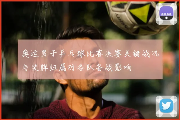 奥运男子乒乓球比赛决赛关键战况与奖牌归属对各队备战影响