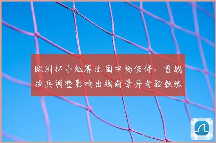 欧洲杯小组赛法国中场伤停，首战排兵调整影响出线前景并考验教练应变