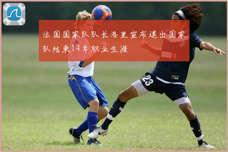 法国国家队队长洛里宣布退出国家队结束14年职业生涯