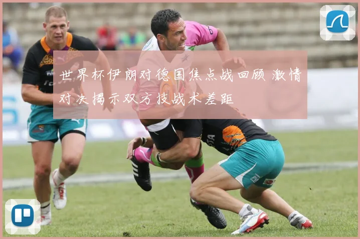 世界杯伊朗对德国焦点战回顾 激情对决揭示双方技战术差距