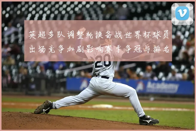 英超多队调整轮换备战世界杯球员出场竞争加剧影响赛季争冠与排名