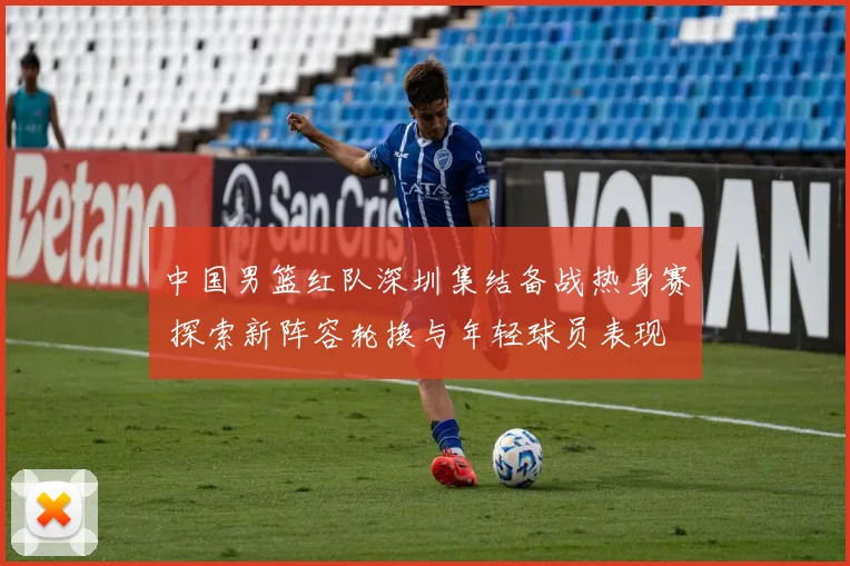 中国男篮红队深圳集结备战热身赛 探索新阵容轮换与年轻球员表现