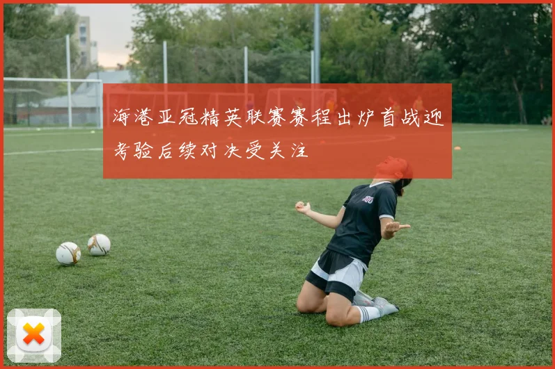 海港亚冠精英联赛赛程出炉首战迎考验后续对决受关注