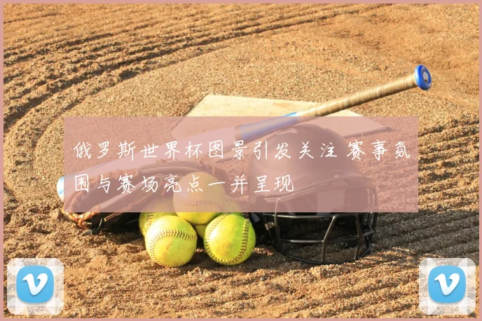 俄罗斯世界杯图景引发关注 赛事氛围与赛场亮点一并呈现