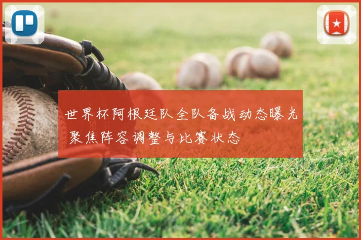 世界杯阿根廷队全队备战动态曝光 聚焦阵容调整与比赛状态