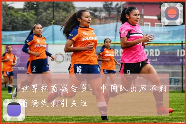 世界杯首战告负，中国队出师不利首场失利引关注