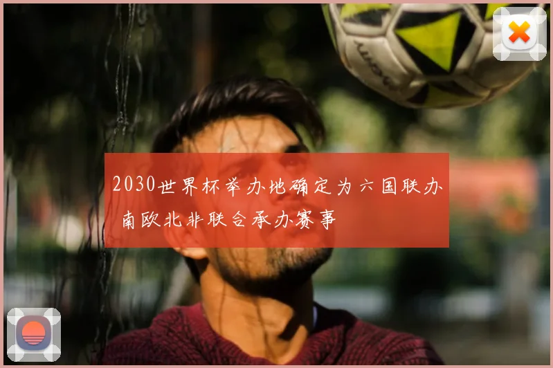 2030世界杯举办地确定为六国联办 南欧北非联合承办赛事