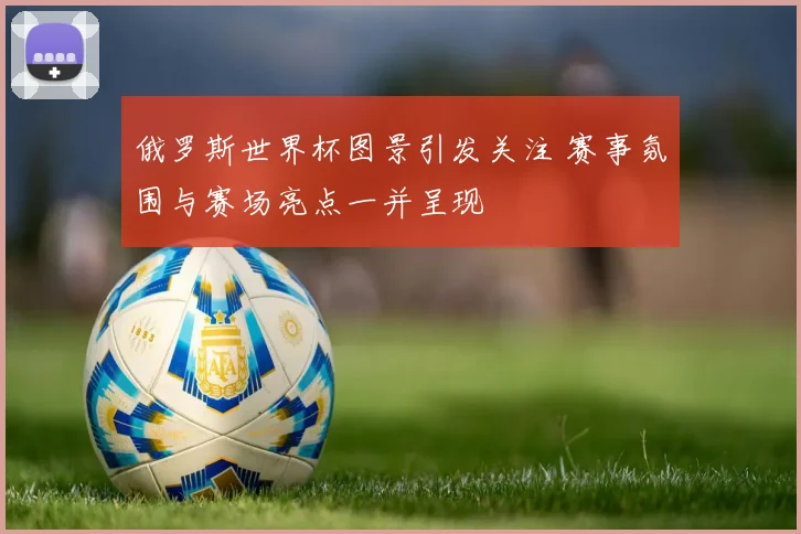 俄罗斯世界杯图景引发关注 赛事氛围与赛场亮点一并呈现