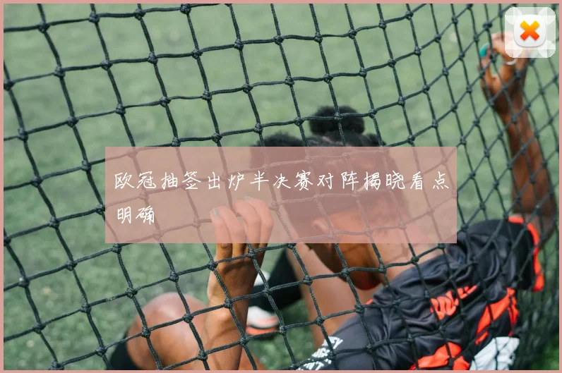 欧冠抽签出炉半决赛对阵揭晓看点明确