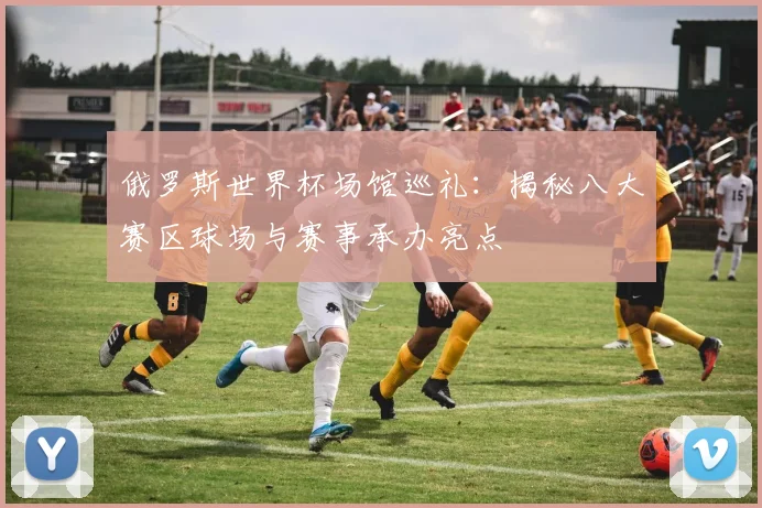 俄罗斯世界杯场馆巡礼:揭秘八大赛区球场与赛事承办亮点