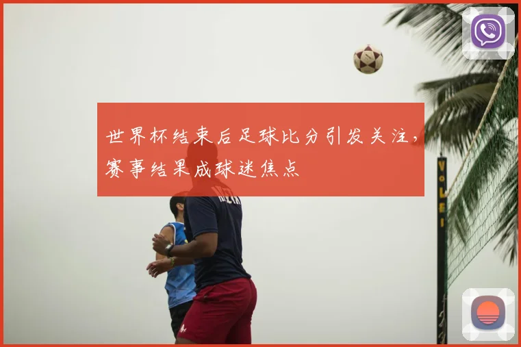 世界杯结束后足球比分引发关注,赛事结果成球迷焦点