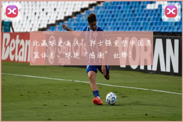 比赢球更高兴！郭士强重塑中国男篮体系，球迷“感谢”杜锋！
